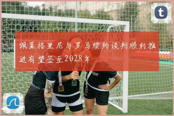 佩莱格里尼与罗马续约谈判顺利推进有望签至2028年