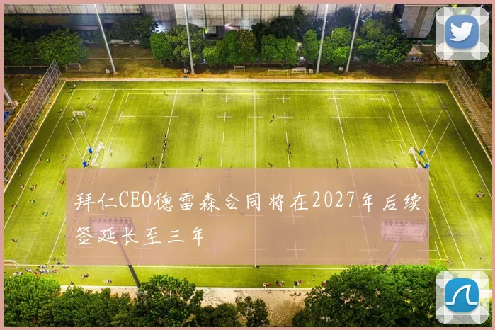 拜仁CEO德雷森合同将在2027年后续签延长至三年