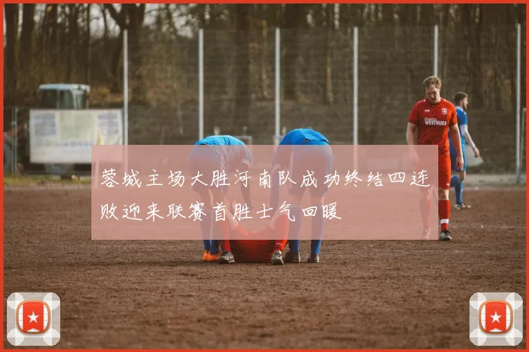 蓉城主场大胜河南队成功终结四连败迎来联赛首胜士气回暖