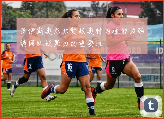 罗伊斯奥尼尔赞扬奥特沟通能力强调团队凝聚力的重要性