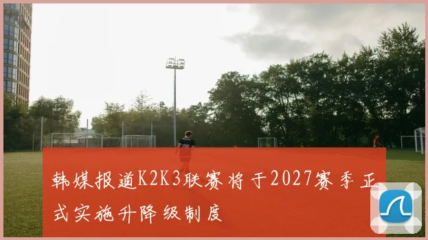 韩媒报道K2K3联赛将于2027赛季正式实施升降级制度