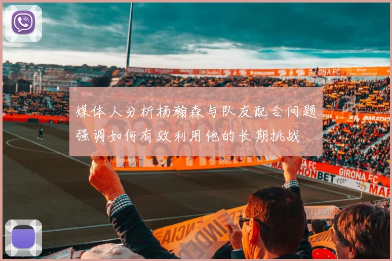 媒体人分析杨瀚森与队友配合问题强调如何有效利用他的长期挑战