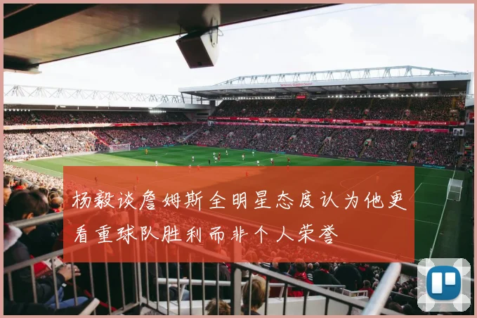 杨毅谈詹姆斯全明星态度认为他更看重球队胜利而非个人荣誉