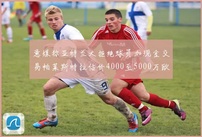 意媒称亚特兰大拒绝球员加现金交易帕莱斯特拉估价4000至5000万欧元