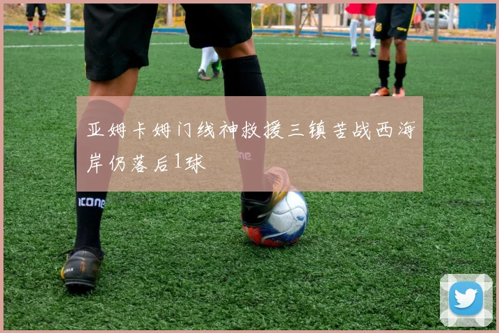 亚姆卡姆门线神救援三镇苦战西海岸仍落后1球
