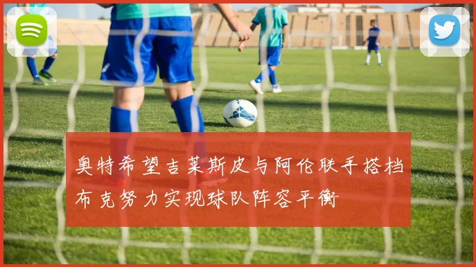 奥特希望吉莱斯皮与阿伦联手搭档布克努力实现球队阵容平衡