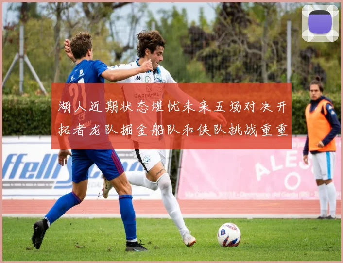 湖人近期状态堪忧未来五场对决开拓者龙队掘金船队和侠队挑战重重