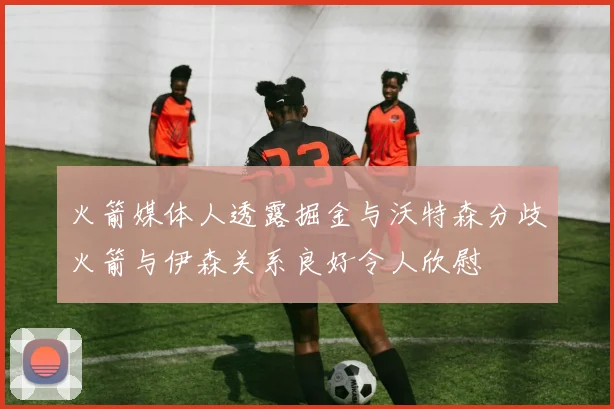 火箭媒体人透露掘金与沃特森分歧火箭与伊森关系良好令人欣慰