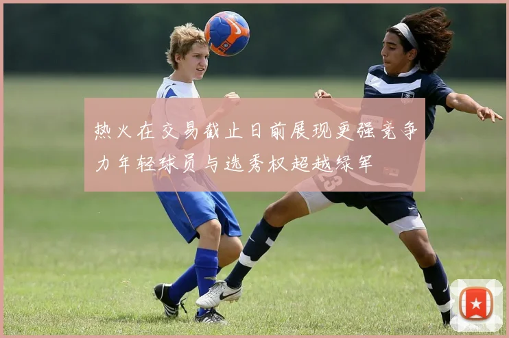 热火在交易截止日前展现更强竞争力年轻球员与选秀权超越绿军