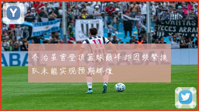 乔治虽曾登顶篮球巅峰却因频繁换队未能实现预期辉煌