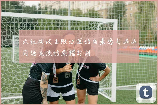大杜埃谈击败法国的自豪感与弟弟同场竞技的荣耀时刻