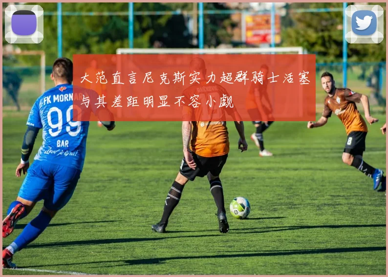大范直言尼克斯实力超群骑士活塞与其差距明显不容小觑