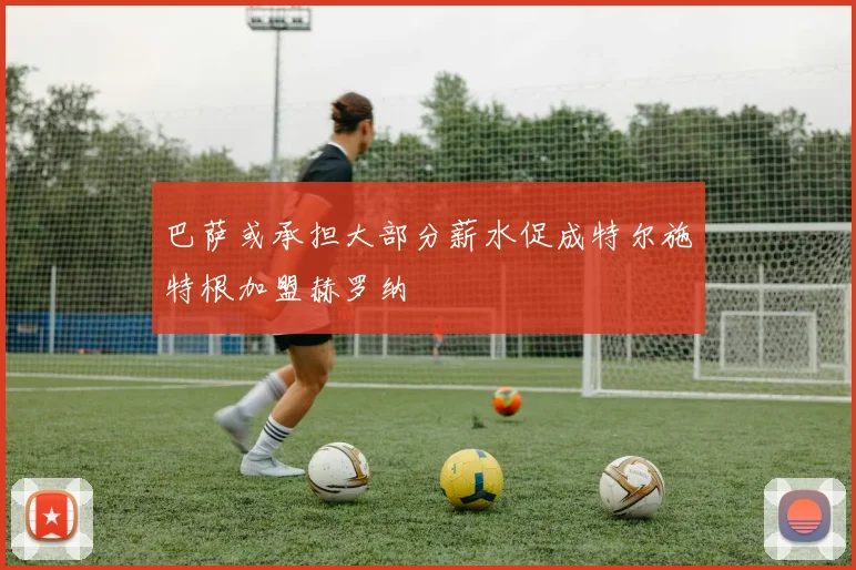 巴萨或承担大部分薪水促成特尔施特根加盟赫罗纳