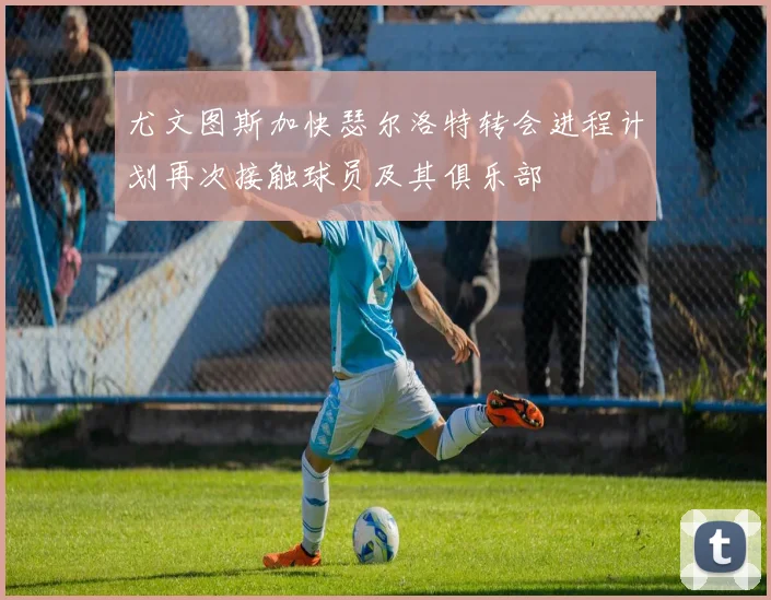 尤文图斯加快瑟尔洛特转会进程计划再次接触球员及其俱乐部