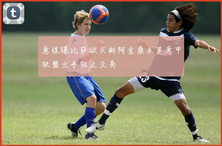 意媒曝比萨欲买断阿金桑米罗意甲联盟出手阻止交易