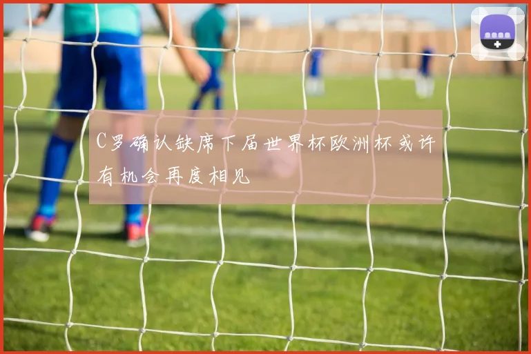 C罗确认缺席下届世界杯欧洲杯或许有机会再度相见