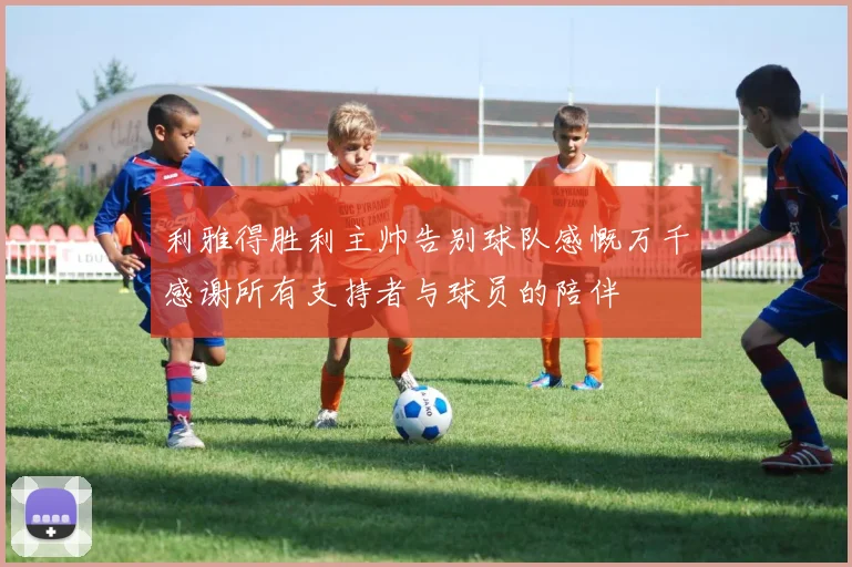 利雅得胜利主帅告别球队感慨万千感谢所有支持者与球员的陪伴