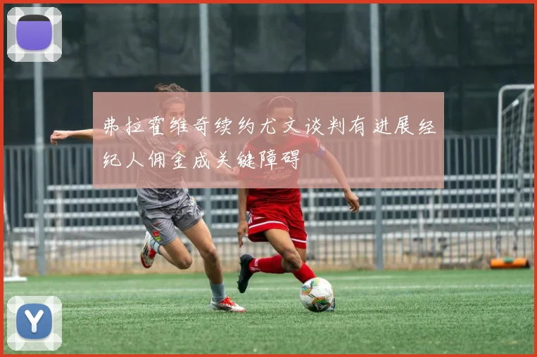 弗拉霍维奇续约尤文谈判有进展经纪人佣金成关键障碍