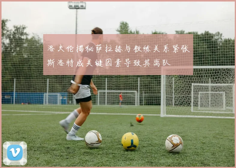 洛夫伦揭秘萨拉赫与教练关系紧张斯洛特成关键因素导致其离队