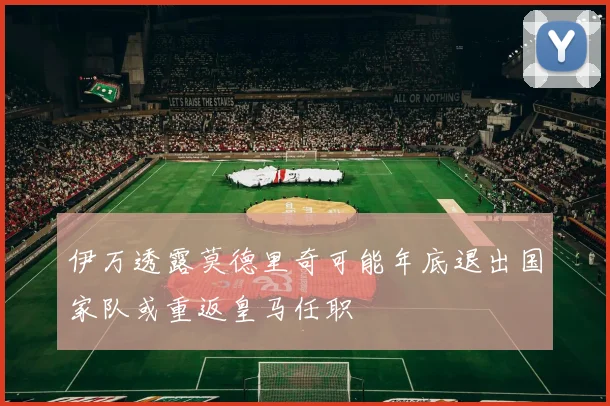 伊万透露莫德里奇可能年底退出国家队或重返皇马任职