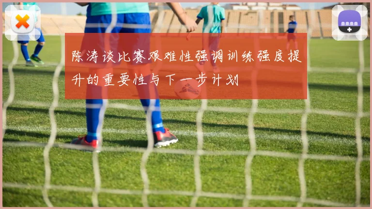 陈涛谈比赛艰难性强调训练强度提升的重要性与下一步计划