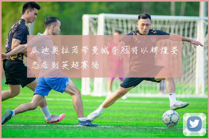 瓜迪奥拉若带曼城夺冠将以辉煌姿态告别英超赛场
